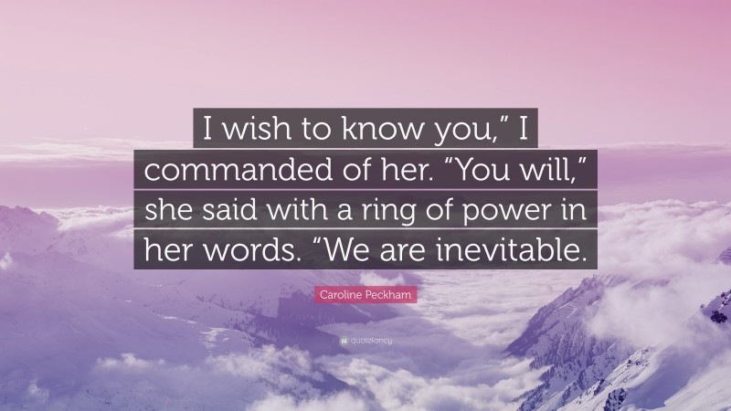 Caroline Peckham Quote: “I wish to know you,” I commanded of her. “You will,” she said with a ring of power in her words. “We are inevitable.”