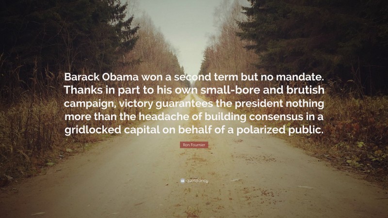 Ron Fournier Quote: “Barack Obama won a second term but no mandate. Thanks in part to his own small-bore and brutish campaign, victory guarantees the president nothing more than the headache of building consensus in a gridlocked capital on behalf of a polarized public.”