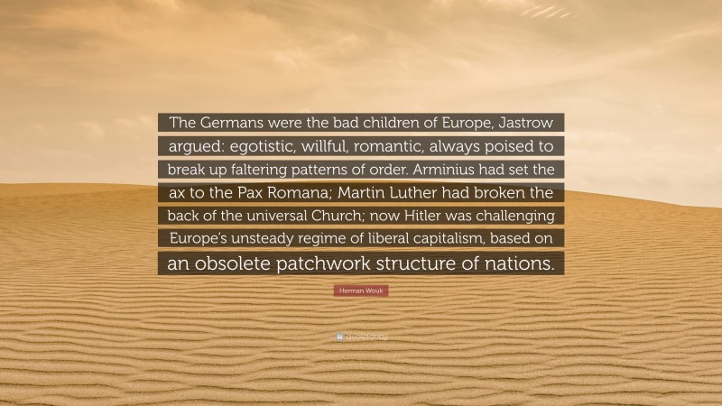 Herman Wouk Quote: “The Germans were the bad children of Europe, Jastrow argued: egotistic, willful, romantic, always poised to break up faltering patterns of order. Arminius had set the ax to the Pax Romana; Martin Luther had broken the back of the universal Church; now Hitler was challenging Europe’s unsteady regime of liberal capitalism, based on an obsolete patchwork structure of nations.”