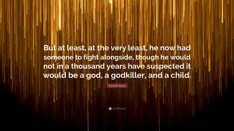 Hannah Kaner Quote: “But at least, at the very least, he now had someone to fight alongside, though he would not in a thousand years have suspected it would be a god, a godkiller, and a child.”
