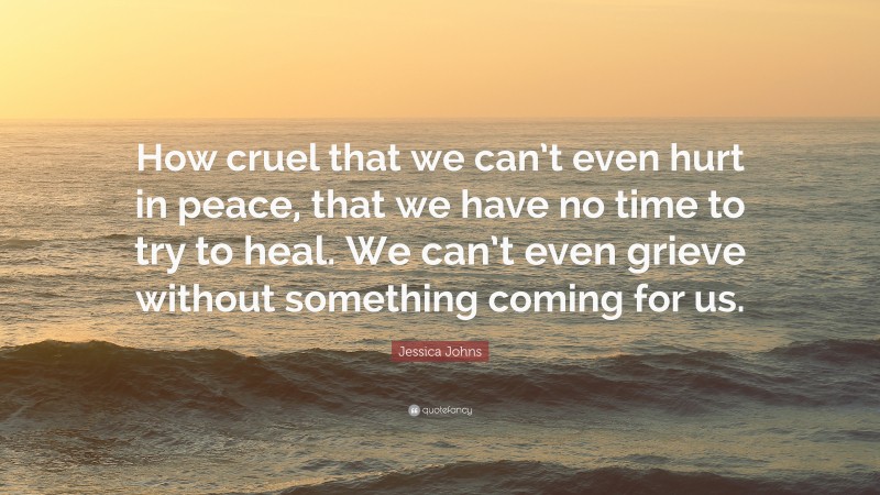 Jessica Johns Quote: “How cruel that we can’t even hurt in peace, that we have no time to try to heal. We can’t even grieve without something coming for us.”