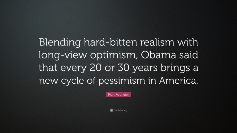 Ron Fournier Quote: “Blending hard-bitten realism with long-view optimism, Obama said that every 20 or 30 years brings a new cycle of pessimism in America.”