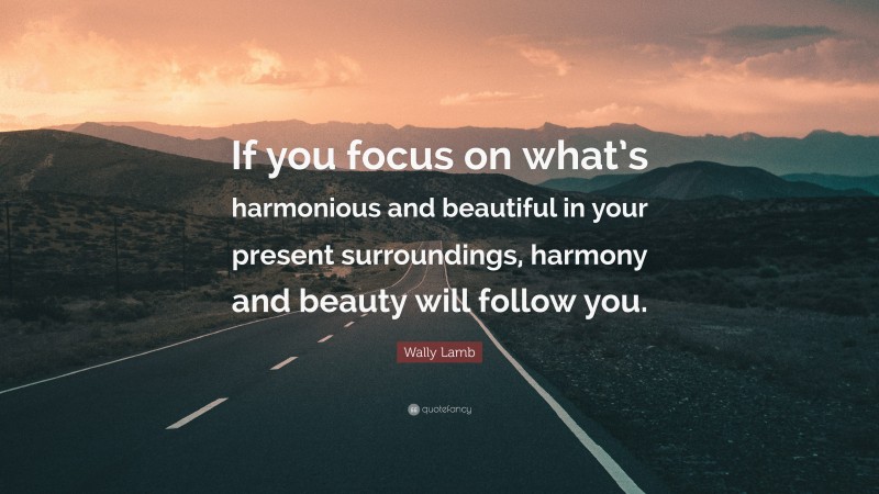 Wally Lamb Quote: “If you focus on what’s harmonious and beautiful in your present surroundings, harmony and beauty will follow you.”