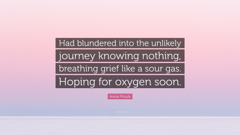 Annie Proulx Quote: “Had blundered into the unlikely journey knowing nothing, breathing grief like a sour gas. Hoping for oxygen soon.”