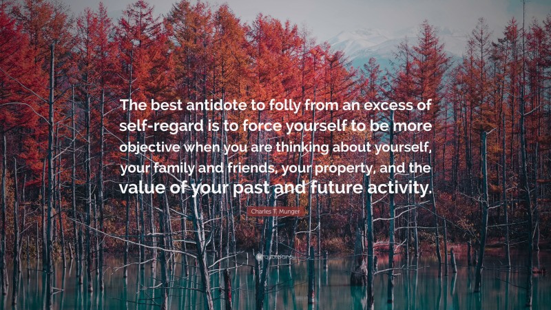 Charles T. Munger Quote: “The best antidote to folly from an excess of self-regard is to force yourself to be more objective when you are thinking about yourself, your family and friends, your property, and the value of your past and future activity.”