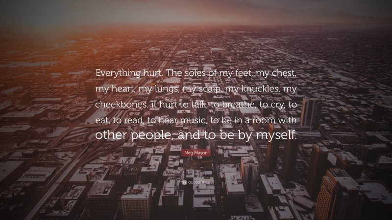 Meg Mason Quote: “Everything hurt. The soles of my feet, my chest, my heart, my lungs, my scalp, my knuckles, my cheekbones. it hurt to talk, to breathe, to cry, to eat, to read, to hear music, to be in a room with other people, and to be by myself.”