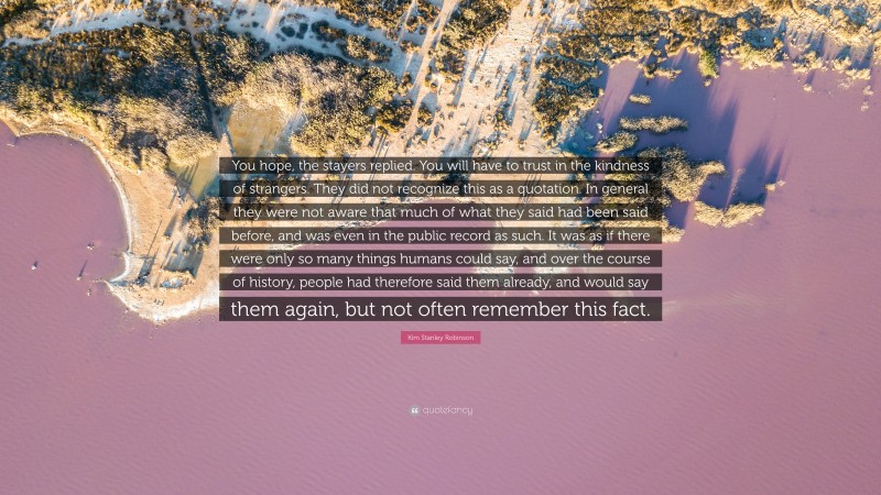 Kim Stanley Robinson Quote: “You hope, the stayers replied. You will have to trust in the kindness of strangers. They did not recognize this as a quotation. In general they were not aware that much of what they said had been said before, and was even in the public record as such. It was as if there were only so many things humans could say, and over the course of history, people had therefore said them already, and would say them again, but not often remember this fact.”