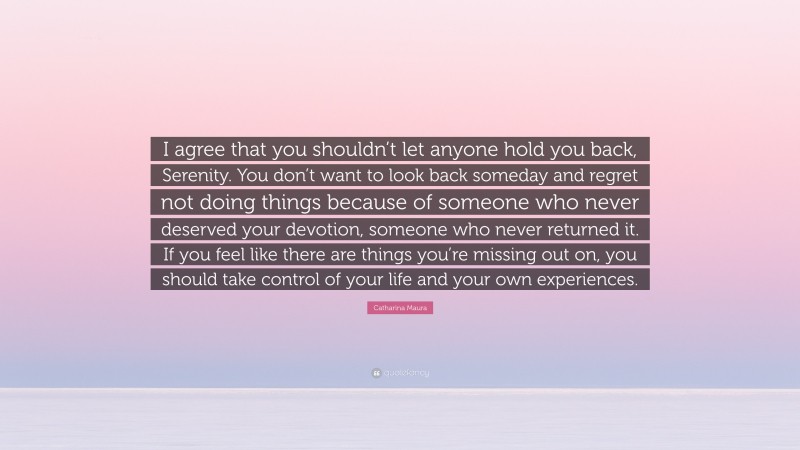 Catharina Maura Quote: “I agree that you shouldn’t let anyone hold you back, Serenity. You don’t want to look back someday and regret not doing things because of someone who never deserved your devotion, someone who never returned it. If you feel like there are things you’re missing out on, you should take control of your life and your own experiences.”