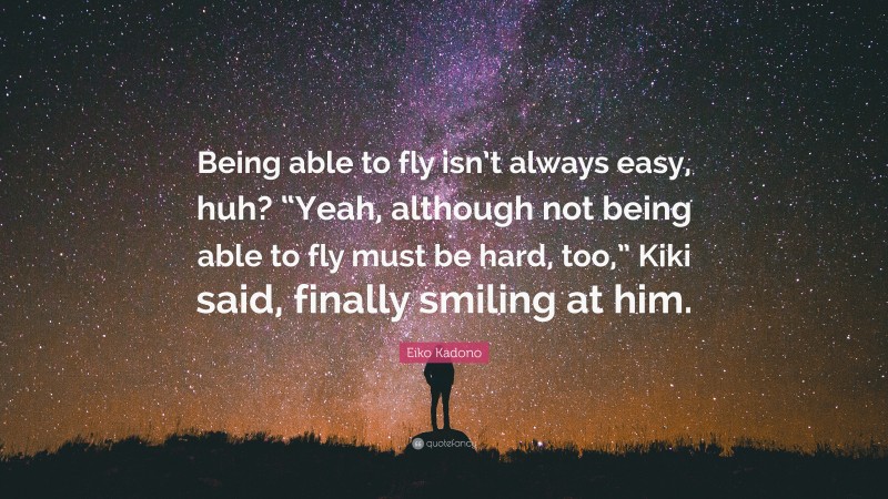 Eiko Kadono Quote: “Being able to fly isn’t always easy, huh? “Yeah, although not being able to fly must be hard, too,” Kiki said, finally smiling at him.”
