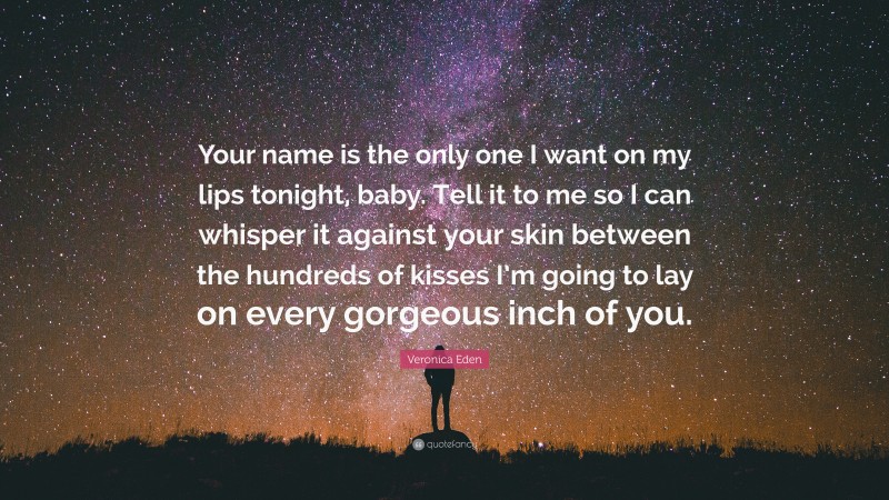 Veronica Eden Quote: “Your name is the only one I want on my lips tonight, baby. Tell it to me so I can whisper it against your skin between the hundreds of kisses I’m going to lay on every gorgeous inch of you.”
