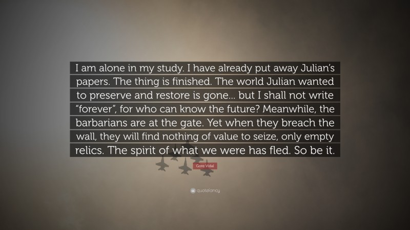 Gore Vidal Quote: “I am alone in my study. I have already put away Julian’s papers. The thing is finished. The world Julian wanted to preserve and restore is gone... but I shall not write “forever”, for who can know the future? Meanwhile, the barbarians are at the gate. Yet when they breach the wall, they will find nothing of value to seize, only empty relics. The spirit of what we were has fled. So be it.”