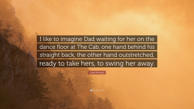 Liane Moriarty Quote: “I like to imagine Dad waiting for her on the dance floor at The Cab, one hand behind his straight back, the other hand outstretched, ready to take hers, to swing her away.”