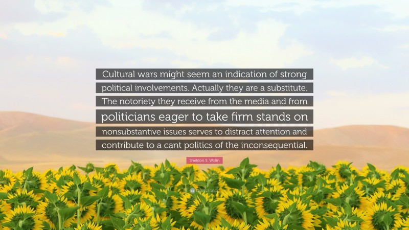 Sheldon S. Wolin Quote: “Cultural wars might seem an indication of strong political involvements. Actually they are a substitute. The notoriety they receive from the media and from politicians eager to take firm stands on nonsubstantive issues serves to distract attention and contribute to a cant politics of the inconsequential.”