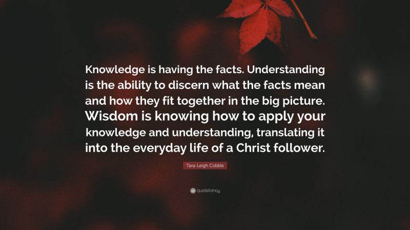 Tara-Leigh Cobble Quote: “Knowledge is having the facts. Understanding is the ability to discern what the facts mean and how they fit together in the big picture. Wisdom is knowing how to apply your knowledge and understanding, translating it into the everyday life of a Christ follower.”