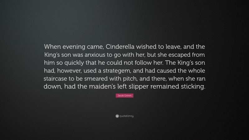 Jacob Grimm Quote: “When evening came, Cinderella wished to leave, and the King’s son was anxious to go with her, but she escaped from him so quickly that he could not follow her. The King’s son had, however, used a strategem, and had caused the whole staircase to be smeared with pitch, and there, when she ran down, had the maiden’s left slipper remained sticking.”