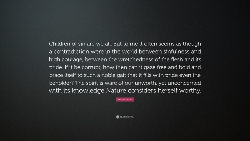 Thomas Mann Quote: “Children of sin are we all. But to me it often seems as though a contradiction were in the world between sinfulness and high courage, between the wretchedness of the flesh and its pride. If it be corrupt, how then can it gaze free and bold and brace itself to such a noble gait that it fills with pride even the beholder? The spirit is ware of our unworth, yet unconcerned with its knowledge Nature considers herself worthy.”