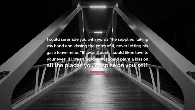 Ashley Poston Quote: “I could serenade you with words,” he supplied, taking my hand and kissing the palm of it, never letting his gaze leave mine. “If I was a poet, I could liken love to your eyes. If I was a gardener, I could plant a kiss on all the places you despise on yourself.”