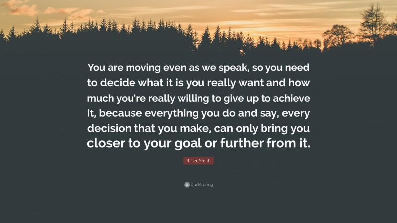 R. Lee Smith Quote: “You are moving even as we speak, so you need to decide what it is you really want and how much you’re really willing to give up to achieve it, because everything you do and say, every decision that you make, can only bring you closer to your goal or further from it.”
