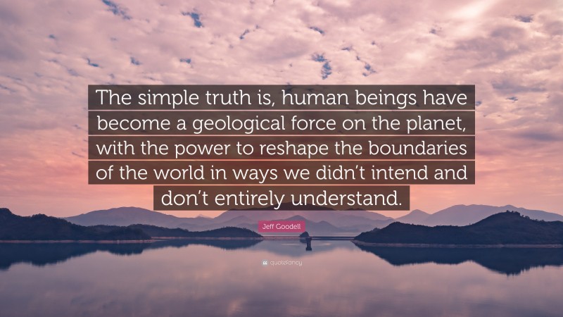 Jeff Goodell Quote: “The simple truth is, human beings have become a geological force on the planet, with the power to reshape the boundaries of the world in ways we didn’t intend and don’t entirely understand.”
