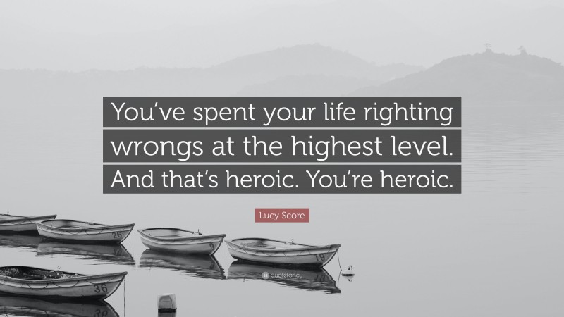 Lucy Score Quote: “You’ve spent your life righting wrongs at the highest level. And that’s heroic. You’re heroic.”
