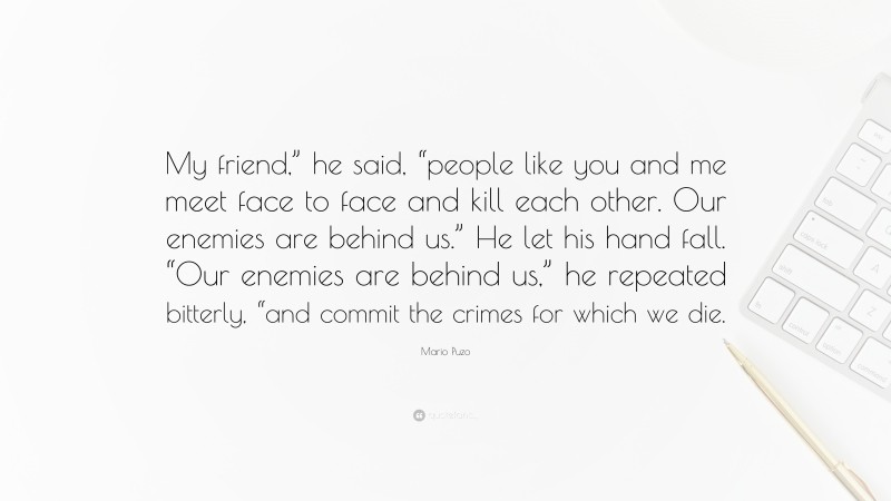 Mario Puzo Quote: “My friend,” he said, “people like you and me meet face to face and kill each other. Our enemies are behind us.” He let his hand fall. “Our enemies are behind us,” he repeated bitterly, “and commit the crimes for which we die.”