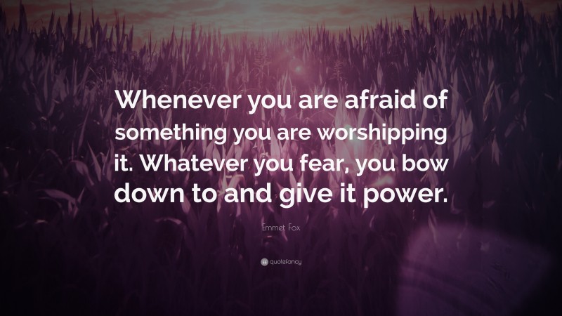 Emmet Fox Quote: “Whenever you are afraid of something you are worshipping it. Whatever you fear, you bow down to and give it power.”