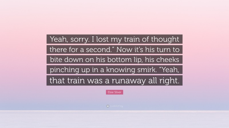 Elsie Silver Quote: “Yeah, sorry. I lost my train of thought there for a second.” Now it’s his turn to bite down on his bottom lip, his cheeks pinching up in a knowing smirk. “Yeah, that train was a runaway all right.”