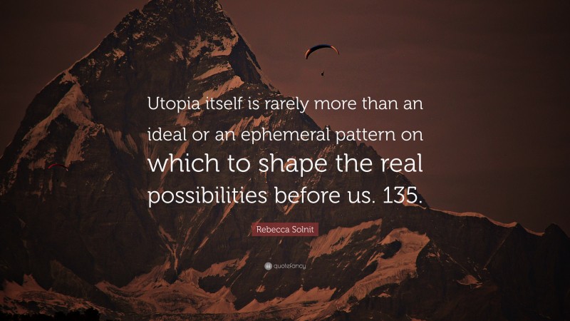 Rebecca Solnit Quote: “Utopia itself is rarely more than an ideal or an ephemeral pattern on which to shape the real possibilities before us. 135.”