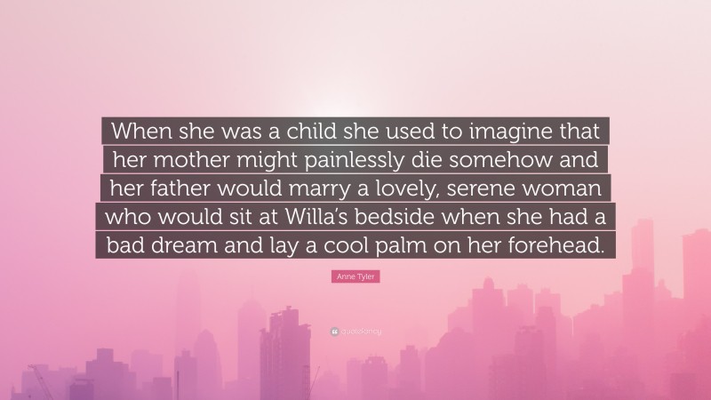 Anne Tyler Quote: “When she was a child she used to imagine that her mother might painlessly die somehow and her father would marry a lovely, serene woman who would sit at Willa’s bedside when she had a bad dream and lay a cool palm on her forehead.”