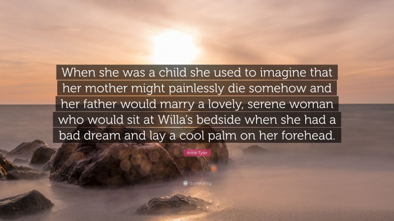 Anne Tyler Quote: “When she was a child she used to imagine that her mother might painlessly die somehow and her father would marry a lovely, serene woman who would sit at Willa’s bedside when she had a bad dream and lay a cool palm on her forehead.”