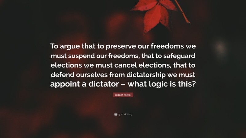 Robert Harris Quote: “To argue that to preserve our freedoms we must suspend our freedoms, that to safeguard elections we must cancel elections, that to defend ourselves from dictatorship we must appoint a dictator – what logic is this?”