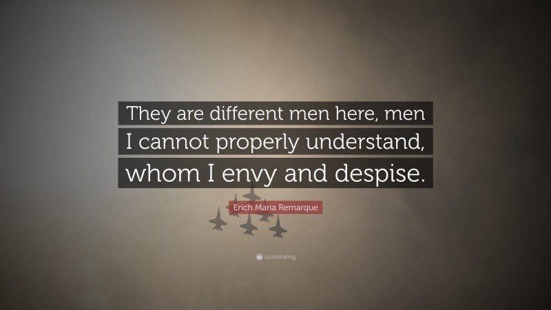 Erich Maria Remarque Quote: “They are different men here, men I cannot properly understand, whom I envy and despise.”