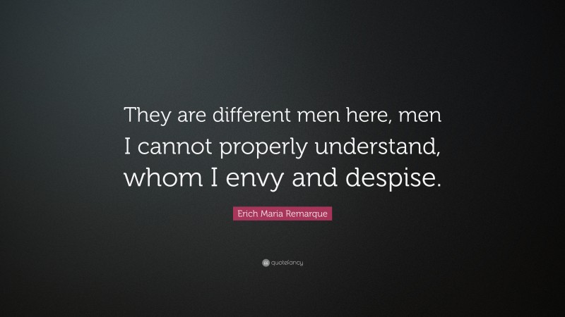 Erich Maria Remarque Quote: “They are different men here, men I cannot properly understand, whom I envy and despise.”