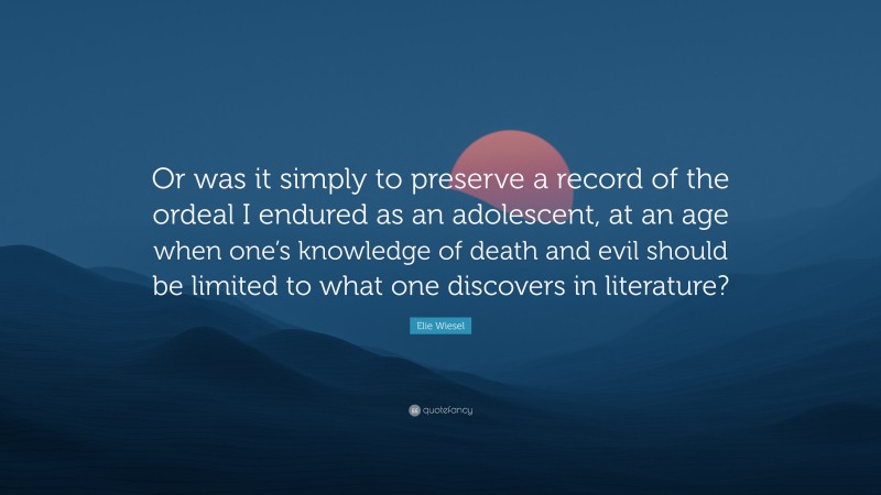 Elie Wiesel Quote: “Or was it simply to preserve a record of the ordeal I endured as an adolescent, at an age when one’s knowledge of death and evil should be limited to what one discovers in literature?”
