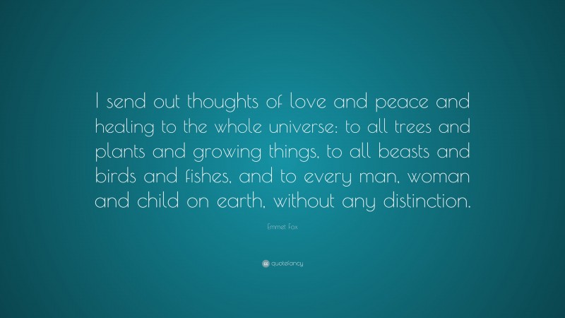Emmet Fox Quote: “I send out thoughts of love and peace and healing to the whole universe: to all trees and plants and growing things, to all beasts and birds and fishes, and to every man, woman and child on earth, without any distinction.”