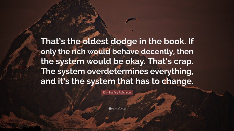 Kim Stanley Robinson Quote: “That’s the oldest dodge in the book. If only the rich would behave decently, then the system would be okay. That’s crap. The system overdetermines everything, and it’s the system that has to change.”