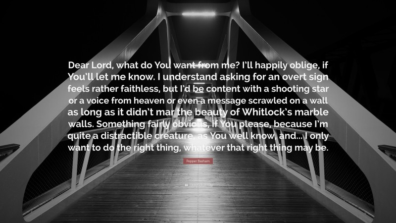 Pepper Basham Quote: “Dear Lord, what do You want from me? I’ll happily oblige, if You’ll let me know. I understand asking for an overt sign feels rather faithless, but I’d be content with a shooting star or a voice from heaven or even a message scrawled on a wall as long as it didn’t mar the beauty of Whitlock’s marble walls. Something fairly obvious, if You please, because I’m quite a distractible creature, as You well know, and... I only want to do the right thing, whatever that right thing may be.”