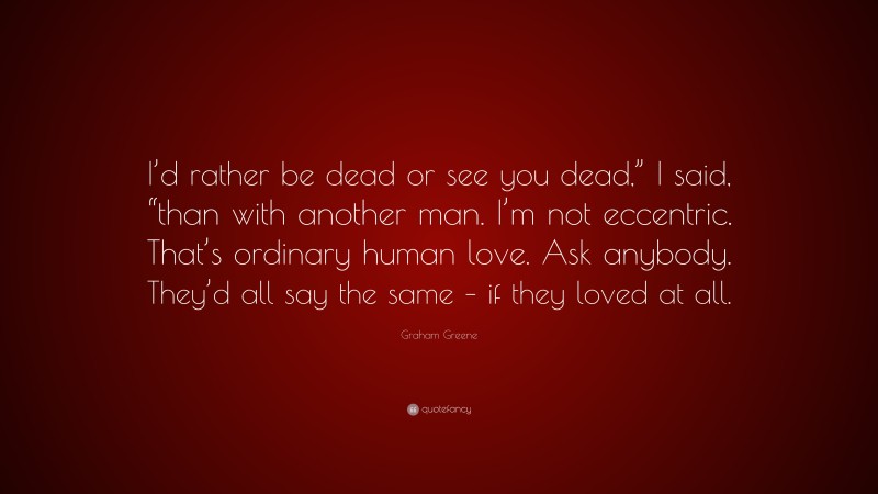 Graham Greene Quote: “I’d rather be dead or see you dead,” I said, “than with another man. I’m not eccentric. That’s ordinary human love. Ask anybody. They’d all say the same – if they loved at all.”