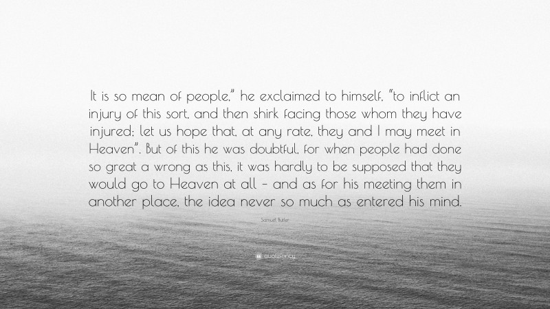Samuel Butler Quote: “It is so mean of people,” he exclaimed to himself, “to inflict an injury of this sort, and then shirk facing those whom they have injured; let us hope that, at any rate, they and I may meet in Heaven”. But of this he was doubtful, for when people had done so great a wrong as this, it was hardly to be supposed that they would go to Heaven at all – and as for his meeting them in another place, the idea never so much as entered his mind.”