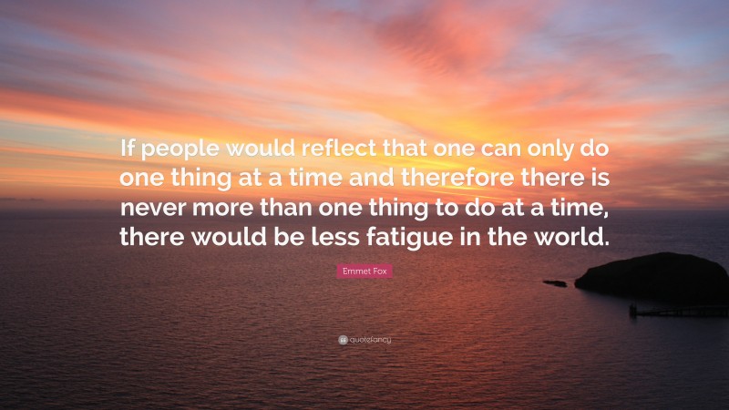 Emmet Fox Quote: “If people would reflect that one can only do one thing at a time and therefore there is never more than one thing to do at a time, there would be less fatigue in the world.”