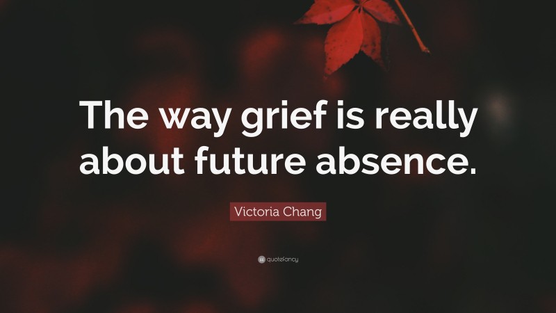 Victoria Chang Quote: “The way grief is really about future absence.”
