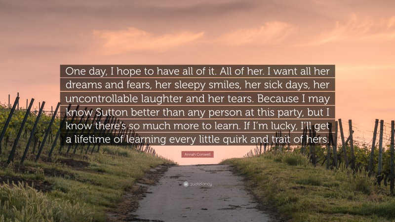 Annah Conwell Quote: “One day, I hope to have all of it. All of her. I want all her dreams and fears, her sleepy smiles, her sick days, her uncontrollable laughter and her tears. Because I may know Sutton better than any person at this party, but I know there’s so much more to learn. If I’m lucky, I’ll get a lifetime of learning every little quirk and trait of hers.”