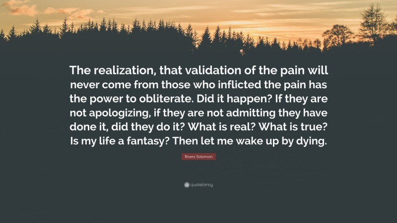 Rivers Solomon Quote: “The realization, that validation of the pain will never come from those who inflicted the pain has the power to obliterate. Did it happen? If they are not apologizing, if they are not admitting they have done it, did they do it? What is real? What is true? Is my life a fantasy? Then let me wake up by dying.”