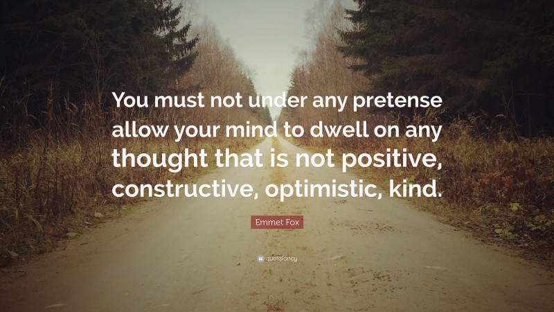 Emmet Fox Quote: “You must not under any pretense allow your mind to dwell on any thought that is not positive, constructive, optimistic, kind.”