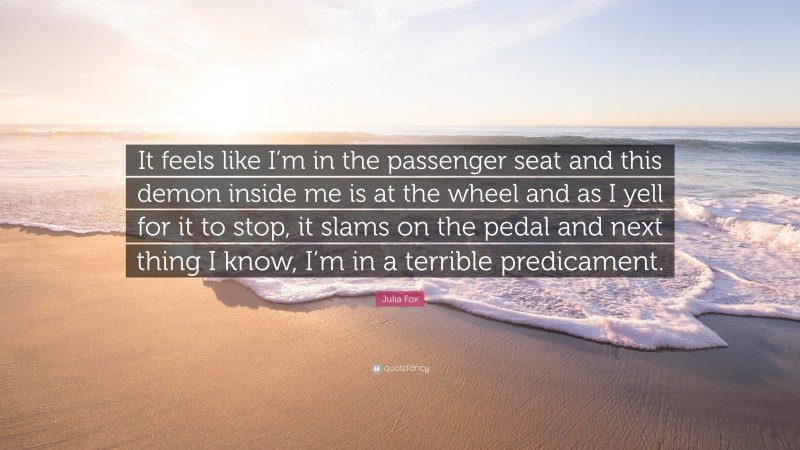 Julia Fox Quote: “It feels like I’m in the passenger seat and this demon inside me is at the wheel and as I yell for it to stop, it slams on the pedal and next thing I know, I’m in a terrible predicament.”
