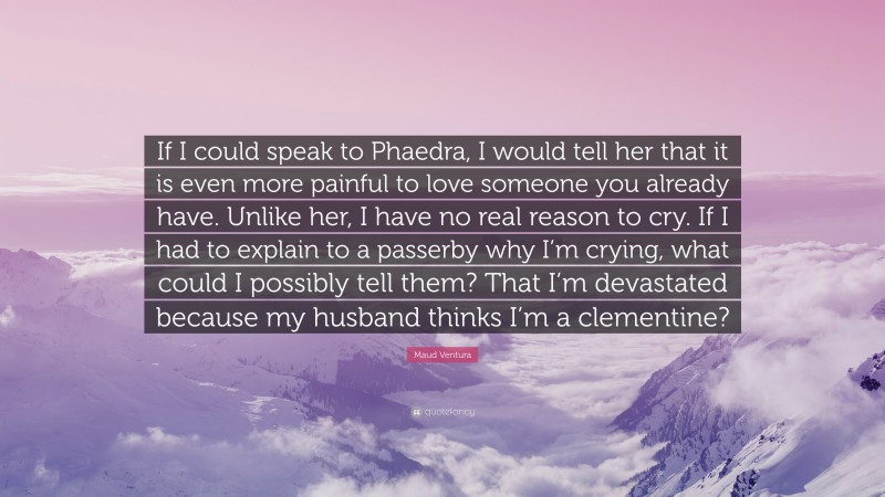 Maud Ventura Quote: “If I could speak to Phaedra, I would tell her that it is even more painful to love someone you already have. Unlike her, I have no real reason to cry. If I had to explain to a passerby why I’m crying, what could I possibly tell them? That I’m devastated because my husband thinks I’m a clementine?”