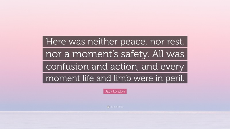 Jack London Quote: “Here was neither peace, nor rest, nor a moment’s safety. All was confusion and action, and every moment life and limb were in peril.”