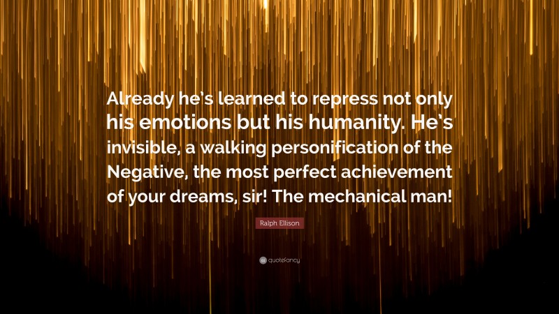 Ralph Ellison Quote: “Already he’s learned to repress not only his emotions but his humanity. He’s invisible, a walking personification of the Negative, the most perfect achievement of your dreams, sir! The mechanical man!”