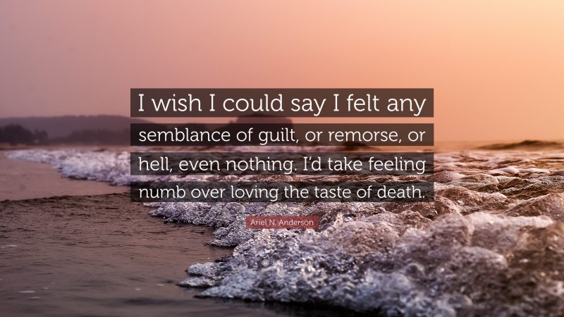 Ariel N. Anderson Quote: “I wish I could say I felt any semblance of guilt, or remorse, or hell, even nothing. I’d take feeling numb over loving the taste of death.”