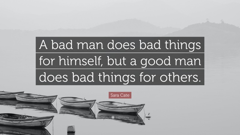 Sara Cate Quote: “A bad man does bad things for himself, but a good man does bad things for others.”